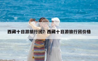 西藏十日游旅行团？西藏十日游旅行团价格