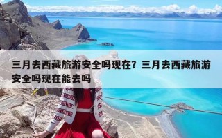 三月去西藏旅游安全吗现在？三月去西藏旅游安全吗现在能去吗