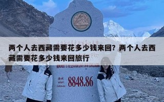 两个人去西藏需要花多少钱来回？两个人去西藏需要花多少钱来回旅行