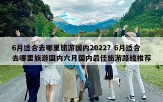 6月适合去哪里旅游国内2022？6月适合去哪里旅游国内六月国内最佳旅游路线推荐