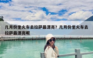 几月份坐火车去拉萨最漂亮？几月份坐火车去拉萨最漂亮呢