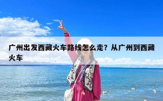 广州出发西藏火车路线怎么走？从广州到西藏火车