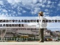 西藏旅行穿什么衣服拍照好看？西藏旅行穿什么衣服拍照好看女