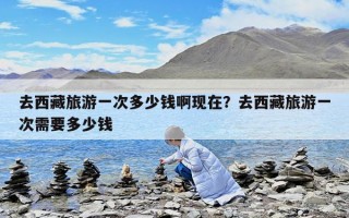 去西藏旅游一次多少钱啊现在？去西藏旅游一次需要多少钱