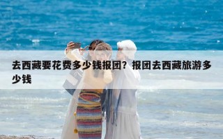 去西藏要花费多少钱报团？报团去西藏旅游多少钱