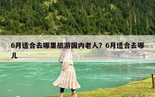 6月适合去哪里旅游国内老人？6月适合去哪儿