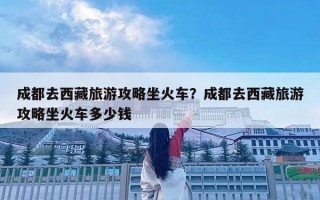 成都去西藏旅游攻略坐火车？成都去西藏旅游攻略坐火车多少钱