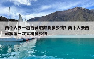 两个人去一趟西藏旅游要多少钱？两个人去西藏旅游一次大概多少钱
