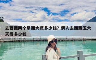 去西藏两个星期大概多少钱？俩人去西藏五六天得多少钱