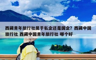 西藏青年旅行社属于私企还是国企？西藏中国旅行社 西藏中国青年旅行社 哪个好