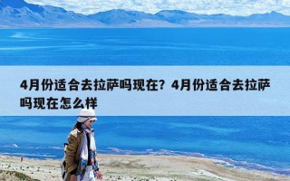 4月份适合去拉萨吗现在？4月份适合去拉萨吗现在怎么样