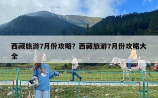 西藏旅游7月份攻略？西藏旅游7月份攻略大全