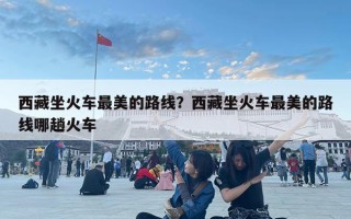 西藏坐火车最美的路线？西藏坐火车最美的路线哪趟火车