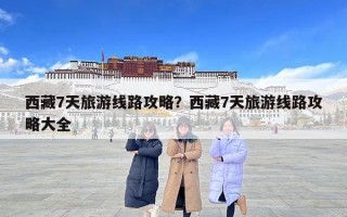 西藏7天旅游线路攻略？西藏7天旅游线路攻略大全