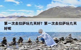 第一次去拉萨玩几天好？第一次去拉萨玩几天好呢