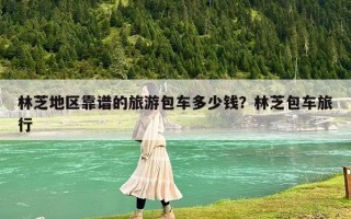 林芝地区靠谱的旅游包车多少钱？林芝包车旅行