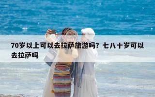 70岁以上可以去拉萨旅游吗？七八十岁可以去拉萨吗