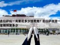 去拉萨玩一周要花多少钱费用？去拉萨旅游一星期预算多少