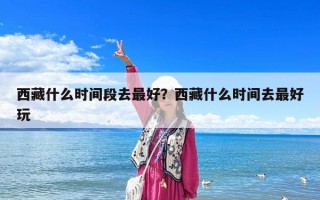 西藏什么时间段去最好？西藏什么时间去最好玩