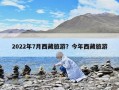 2022年7月西藏旅游？今年西藏旅游