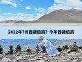 2022年7月西藏旅游？今年西藏旅游