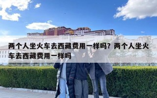 两个人坐火车去西藏费用一样吗？两个人坐火车去西藏费用一样吗