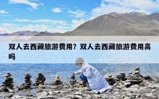双人去西藏旅游费用？双人去西藏旅游费用高吗