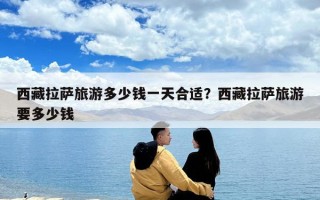 西藏拉萨旅游多少钱一天合适？西藏拉萨旅游要多少钱
