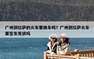 广州到拉萨的火车要换车吗？广州到拉萨火车要签生死状吗