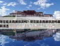现在能去西藏旅游吗？现在能去西藏旅游吗最新消息