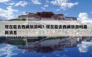 现在能去西藏旅游吗？现在能去西藏旅游吗最新消息