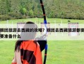 跟团旅游去西藏的攻略？跟团去西藏旅游都需要准备什么