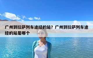 广州到拉萨列车途经的站？广州到拉萨列车途经的站是哪个