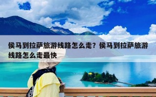 侯马到拉萨旅游线路怎么走？侯马到拉萨旅游线路怎么走最快