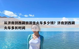 从济南到西藏旅游坐火车多少钱？济南到西藏火车多长时间