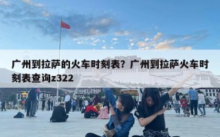 广州到拉萨的火车时刻表？广州到拉萨火车时刻表查询z322