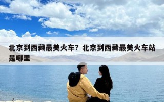 北京到西藏最美火车？北京到西藏最美火车站是哪里