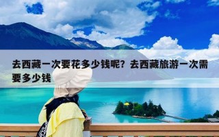 去西藏一次要花多少钱呢？去西藏旅游一次需要多少钱