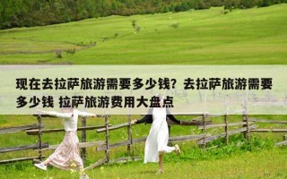 现在去拉萨旅游需要多少钱？去拉萨旅游需要多少钱 拉萨旅游费用大盘点