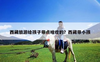 西藏旅游给孩子带点啥吃的？西藏带小孩