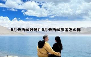 6月去西藏好吗？6月去西藏旅游怎么样