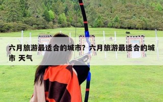 六月旅游最适合的城市？六月旅游最适合的城市 天气
