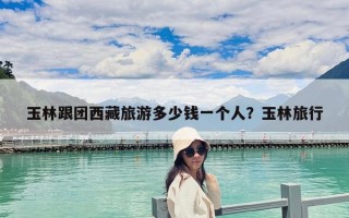 玉林跟团西藏旅游多少钱一个人？玉林旅行