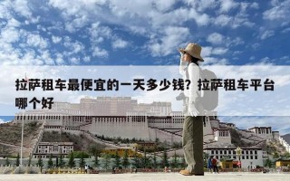 拉萨租车最便宜的一天多少钱？拉萨租车平台哪个好