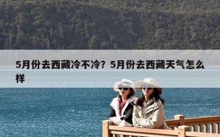 5月份去西藏冷不冷？5月份去西藏天气怎么样