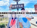 去西藏旅行报团大概花费多少？报团去西藏好玩吗