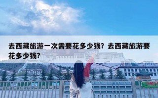 去西藏旅游一次需要花多少钱？去西藏旅游要花多少钱?