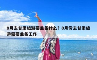 8月去甘肃旅游要准备什么？8月份去甘肃旅游需要准备工作