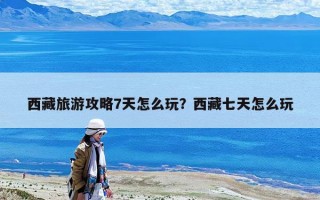 西藏旅游攻略7天怎么玩？西藏七天怎么玩