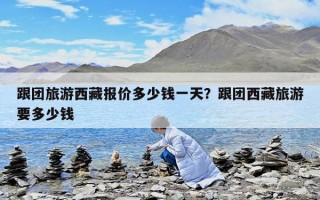跟团旅游西藏报价多少钱一天？跟团西藏旅游要多少钱